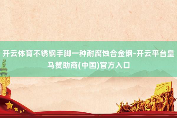开云体育不锈钢手脚一种耐腐蚀合金钢-开云平台皇马赞助商(中国)官方入口