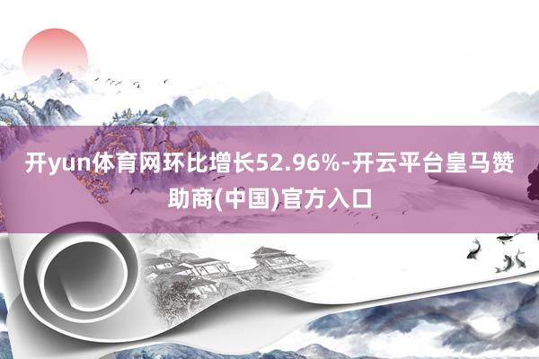 开yun体育网环比增长52.96%-开云平台皇马赞助商(中国)官方入口