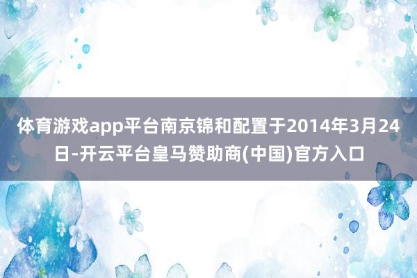 体育游戏app平台南京锦和配置于2014年3月24日-开云平台皇马赞助商(中国)官方入口