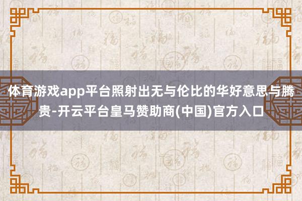 体育游戏app平台照射出无与伦比的华好意思与腾贵-开云平台皇马赞助商(中国)官方入口