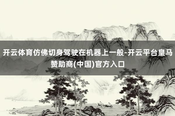 开云体育仿佛切身驾驶在机器上一般-开云平台皇马赞助商(中国)官方入口