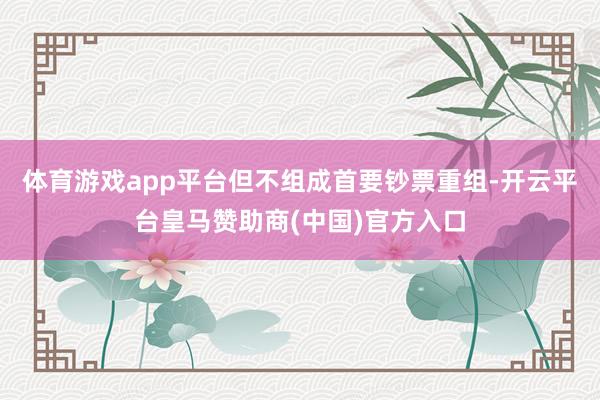 体育游戏app平台但不组成首要钞票重组-开云平台皇马赞助商(中国)官方入口