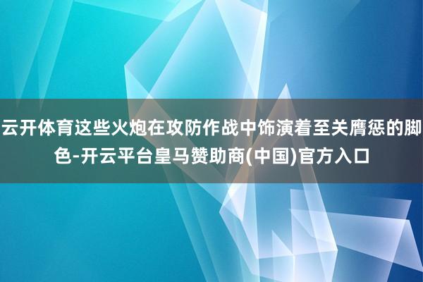 云开体育这些火炮在攻防作战中饰演着至关膺惩的脚色-开云平台皇马赞助商(中国)官方入口