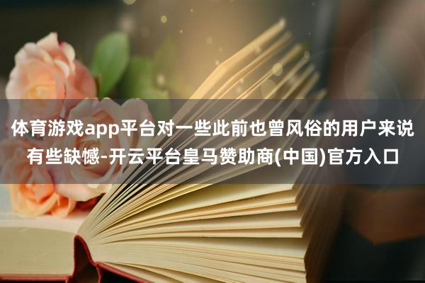 体育游戏app平台对一些此前也曾风俗的用户来说有些缺憾-开云平台皇马赞助商(中国)官方入口