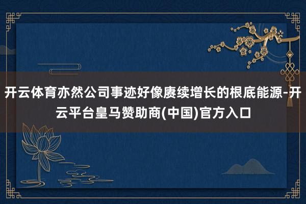 开云体育亦然公司事迹好像赓续增长的根底能源-开云平台皇马赞助商(中国)官方入口