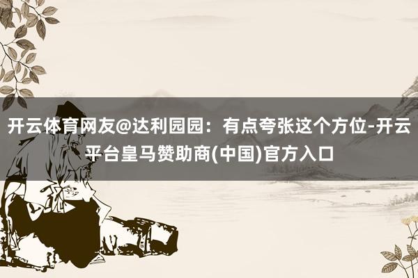 开云体育网友@达利园园：有点夸张这个方位-开云平台皇马赞助商(中国)官方入口