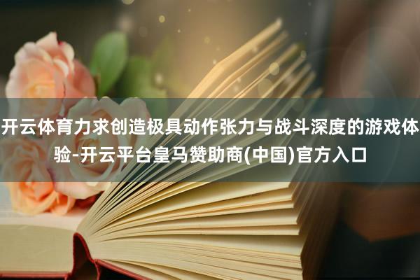 开云体育力求创造极具动作张力与战斗深度的游戏体验-开云平台皇马赞助商(中国)官方入口
