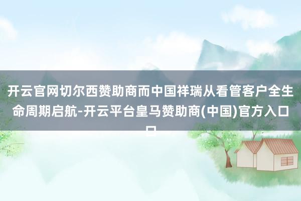 开云官网切尔西赞助商而中国祥瑞从看管客户全生命周期启航-开云平台皇马赞助商(中国)官方入口