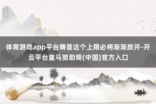 体育游戏app平台畴昔这个上限必将渐渐放开-开云平台皇马赞助商(中国)官方入口