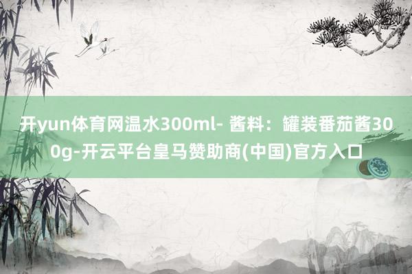 开yun体育网温水300ml- 酱料：罐装番茄酱300g-开云平台皇马赞助商(中国)官方入口