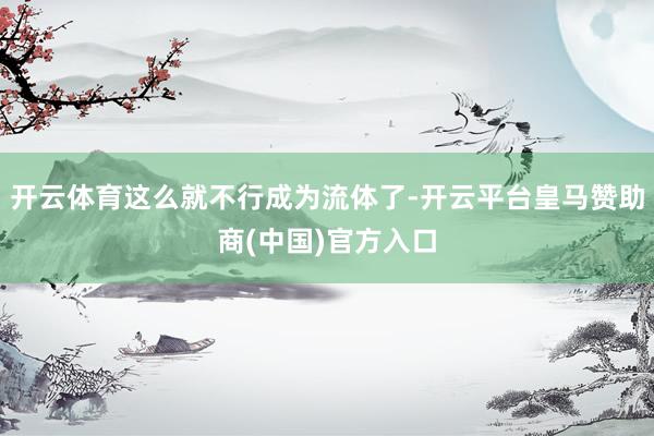 开云体育这么就不行成为流体了-开云平台皇马赞助商(中国)官方入口