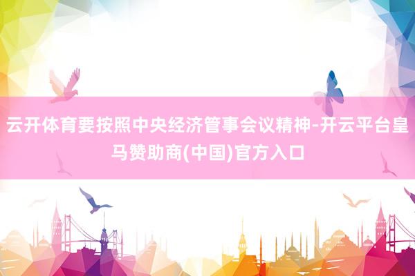 云开体育要按照中央经济管事会议精神-开云平台皇马赞助商(中国)官方入口