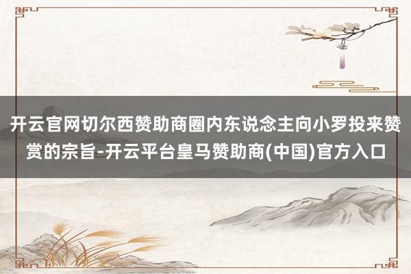 开云官网切尔西赞助商圈内东说念主向小罗投来赞赏的宗旨-开云平台皇马赞助商(中国)官方入口