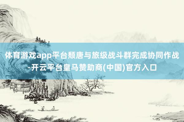 体育游戏app平台颓唐与旅级战斗群完成协同作战-开云平台皇马赞助商(中国)官方入口