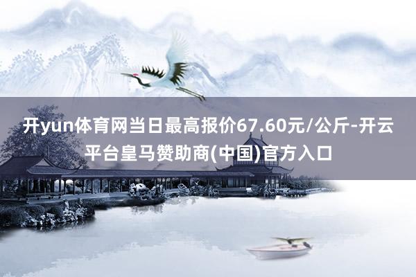 开yun体育网当日最高报价67.60元/公斤-开云平台皇马赞助商(中国)官方入口