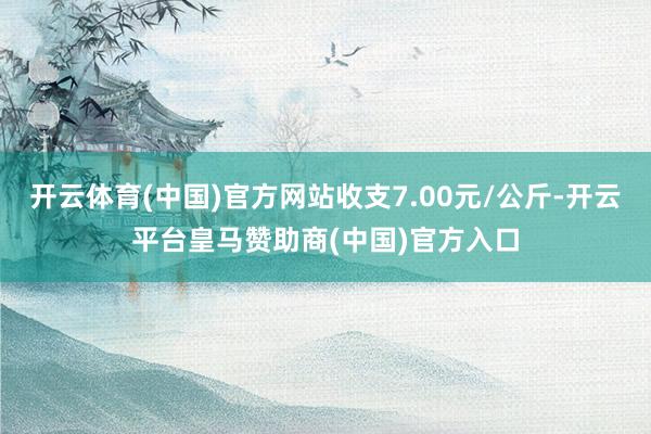 开云体育(中国)官方网站收支7.00元/公斤-开云平台皇马赞助商(中国)官方入口