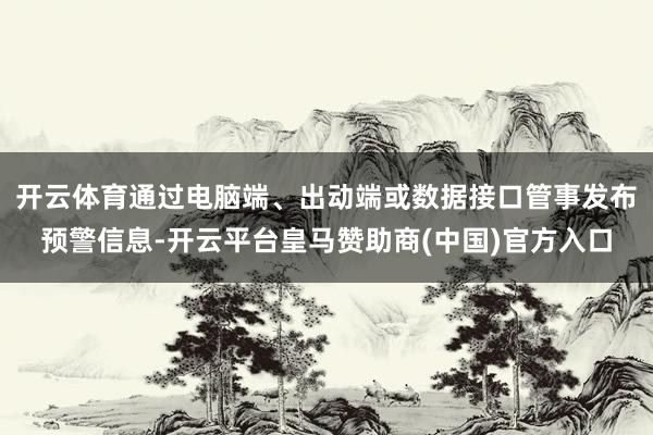 开云体育通过电脑端、出动端或数据接口管事发布预警信息-开云平台皇马赞助商(中国)官方入口