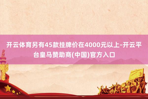 开云体育另有45款挂牌价在4000元以上-开云平台皇马赞助商(中国)官方入口