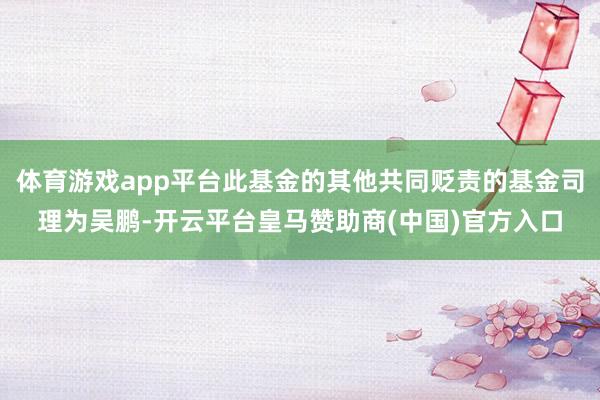 体育游戏app平台此基金的其他共同贬责的基金司理为吴鹏-开云平台皇马赞助商(中国)官方入口