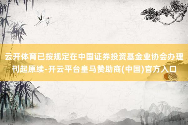 云开体育已按规定在中国证券投资基金业协会办理刊起原续-开云平台皇马赞助商(中国)官方入口