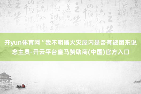 开yun体育网“我不明晰火灾屋内是否有被困东说念主员-开云平台皇马赞助商(中国)官方入口