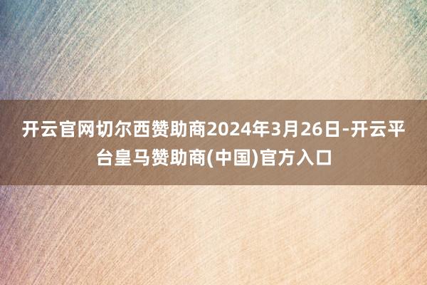 开云官网切尔西赞助商2024年3月26日-开云平台皇马赞助商(中国)官方入口