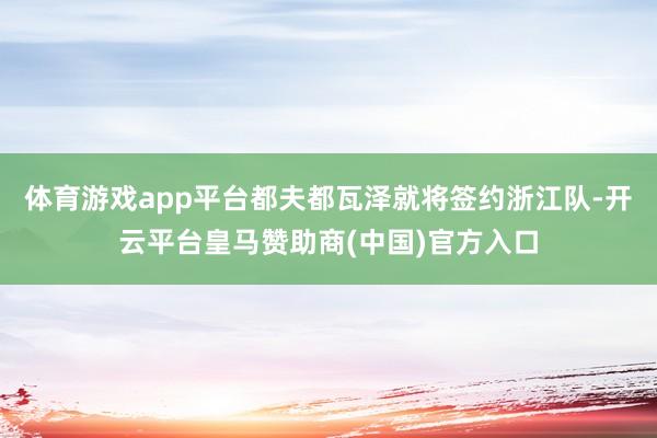 体育游戏app平台都夫都瓦泽就将签约浙江队-开云平台皇马赞助商(中国)官方入口