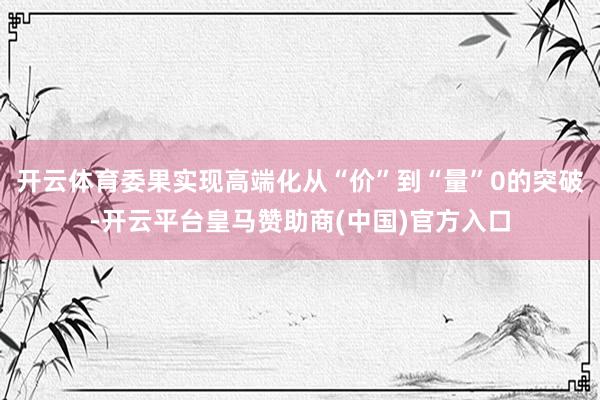 开云体育委果实现高端化从“价”到“量”0的突破-开云平台皇马赞助商(中国)官方入口