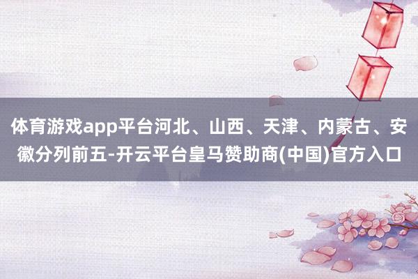 体育游戏app平台河北、山西、天津、内蒙古、安徽分列前五-开云平台皇马赞助商(中国)官方入口