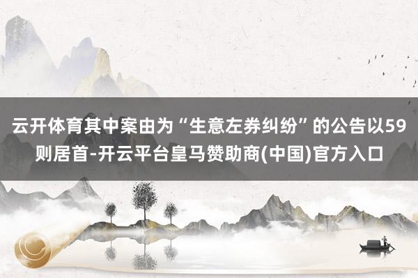 云开体育其中案由为“生意左券纠纷”的公告以59则居首-开云平台皇马赞助商(中国)官方入口