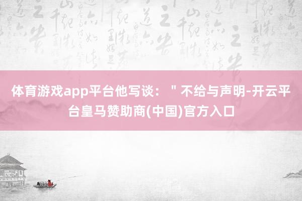 体育游戏app平台他写谈：＂不给与声明-开云平台皇马赞助商(中国)官方入口