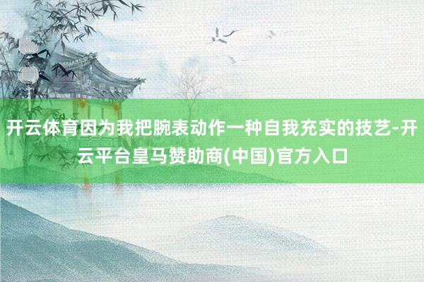 开云体育因为我把腕表动作一种自我充实的技艺-开云平台皇马赞助商(中国)官方入口