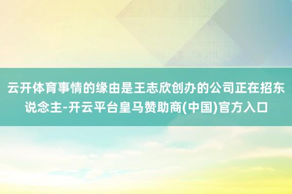 云开体育事情的缘由是王志欣创办的公司正在招东说念主-开云平台皇马赞助商(中国)官方入口