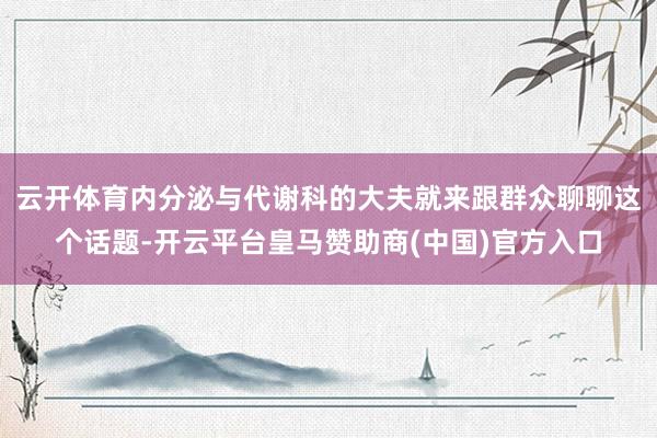 云开体育内分泌与代谢科的大夫就来跟群众聊聊这个话题-开云平台皇马赞助商(中国)官方入口