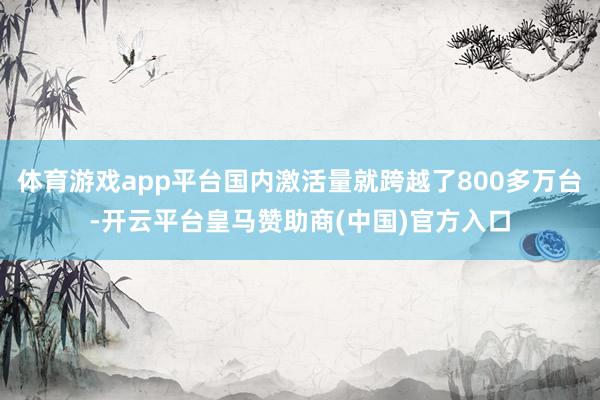 体育游戏app平台国内激活量就跨越了800多万台-开云平台皇马赞助商(中国)官方入口