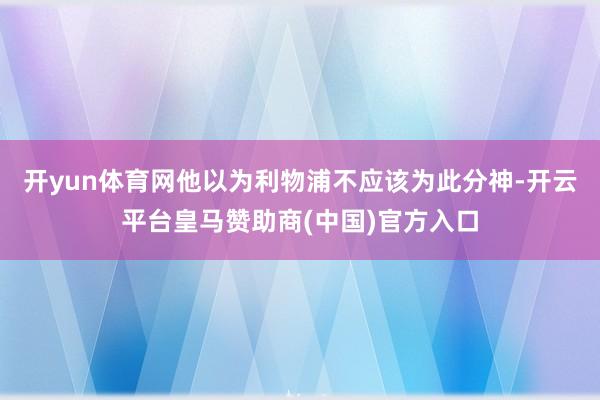 开yun体育网他以为利物浦不应该为此分神-开云平台皇马赞助商(中国)官方入口