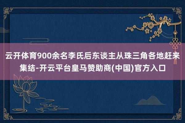 云开体育900余名李氏后东谈主从珠三角各地赶来集结-开云平台皇马赞助商(中国)官方入口
