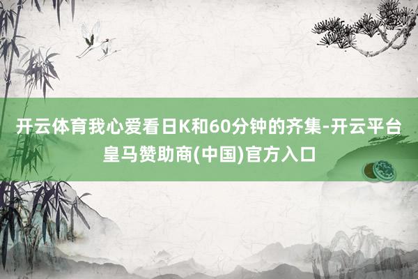 开云体育我心爱看日K和60分钟的齐集-开云平台皇马赞助商(中国)官方入口