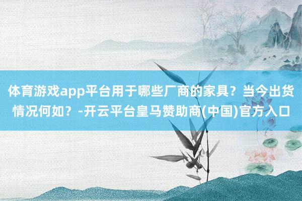 体育游戏app平台用于哪些厂商的家具？当今出货情况何如？-开云平台皇马赞助商(中国)官方入口