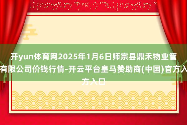 开yun体育网2025年1月6日师宗县鼎禾物业管事有限公司价钱行情-开云平台皇马赞助商(中国)官方入口