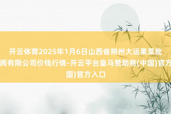 开云体育2025年1月6日山西省朔州大运果菜批发阛阓有限公司价钱行情-开云平台皇马赞助商(中国)官方入口