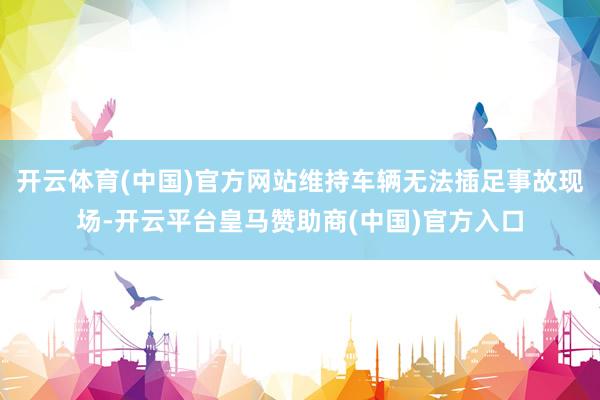 开云体育(中国)官方网站维持车辆无法插足事故现场-开云平台皇马赞助商(中国)官方入口