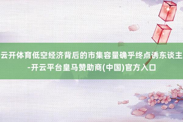 云开体育低空经济背后的市集容量确乎终点诱东谈主-开云平台皇马赞助商(中国)官方入口