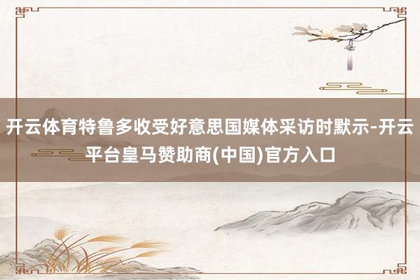 开云体育特鲁多收受好意思国媒体采访时默示-开云平台皇马赞助商(中国)官方入口