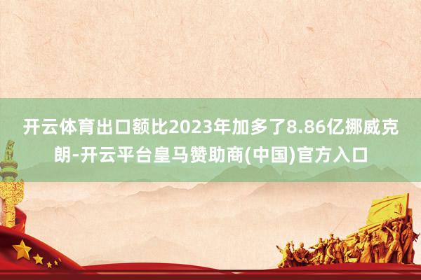 开云体育出口额比2023年加多了8.86亿挪威克朗-开云平台皇马赞助商(中国)官方入口