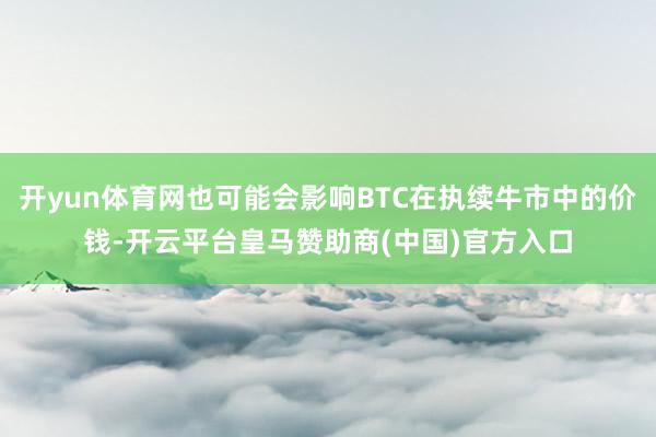 开yun体育网也可能会影响BTC在执续牛市中的价钱-开云平台皇马赞助商(中国)官方入口