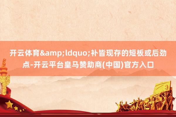 开云体育&ldquo;补皆现存的短板或后劲点-开云平台皇马赞助商(中国)官方入口