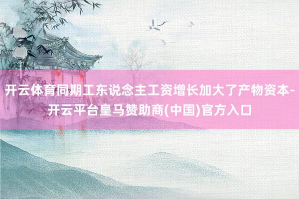 开云体育同期工东说念主工资增长加大了产物资本-开云平台皇马赞助商(中国)官方入口