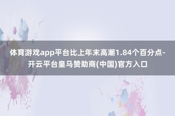 体育游戏app平台比上年末高潮1.84个百分点-开云平台皇马赞助商(中国)官方入口