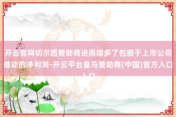 开云官网切尔西赞助商进而增多了包摄于上市公司推动的净利润-开云平台皇马赞助商(中国)官方入口
